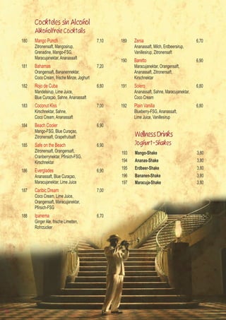 Cockteles sin Alcohol
           Alkoholfreie Cocktails
     180   Mango Punch                          7,10   189   Zenia                                6,70
           Zitronensaft, Mangosirup,                         Ananassaft, Milch, Erdbeersirup,
           Grenadine, Mango-FSG,                             Vanillesirup, Zitronensaft
           Maracujanektar, Ananassaft
                                                       190   Baretto                              6,90
     181   Bahamas                              7,20         Maracujanektar, Orangensaft,
           Orangensaft, Bananennektar,                       Ananassaft, Zitronensaft,
           Coco Cream, frische Minze, Joghurt                Kirschnektar
     182   Rojo de Cuba                         6,80   191   Solero                               6,80
           Mandelsirup, Lime Juice,                          Ananassaft, Sahne, Maracujanektar,
           Blue Curaçao, Sahne, Ananassaft                   Coco Cream
     183   Coconut Kiss                         7,00   192   Plain Vanilla                        6,80
           Kirschnektar, Sahne,                              Blueberry-FSG, Ananassaft,
           Coco Cream, Ananassaft                            Lime Juice, Vanillesirup
     184   Beach Cooler                         6,90
           Mango-FSG, Blue Curaçao,
           Zitronensaft, Grapefruitsaft                      Wellness Drinks
     185   Safe on the Beach                    6,90         Joghurt-Shakes
           Zitronensaft, Orangensaft,                  193   Mango-Shake                          3,80
     	     Cranberrynektar,	Pfirsich-FSG,	
           Kirschnektar                                194   Ananas-Shake                         3,80
                                                       195   Erdbeer-Shake                        3,80
     186   Everglades                           6,90
           Ananassaft, Blue Curaçao,                   196   Bananen-Shake                        3,80
           Maracujanektar, Lime Juice                  197   Maracuja-Shake                       3,80
     187   Caribic Dream                        7,00
           Coco Cream, Lime Juice,
           Orangensaft, Maracujanektar,
     	     Pfirsich-FSG
     188   Ipanema                              6,70
           Ginger Ale, frische Limetten,
           Rohrzucker




12
 
