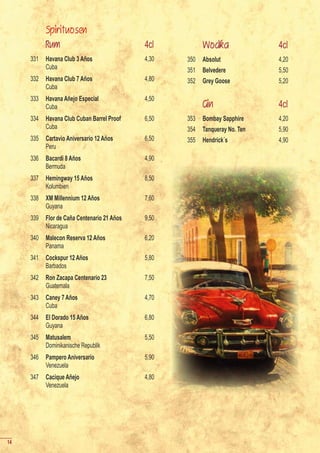 Spirituosen
           Rum                               4cl          Wodka               4cl
     331   Havana Club 3 Años                4,30   350   Absolut             4,20
           Cuba                                     351   Belvedere           5,50
     332   Havana Club 7 Años                4,80   352   Grey Goose          5,20
           Cuba
     333   Havana Añejo Especial             4,50
           Cuba                                           Gin                 4cl
     334   Havana Club Cuban Barrel Proof    6,50   353   Bombay Sapphire     4,20
           Cuba                                     354   Tanqueray No. Ten   5,90
     335   Cartavio Aniversario 12 Años      6,50   355   Hendrick´s          4,90
           Peru
     336   Bacardi 8 Años                    4,90
           Bermuda
     337   Hemingway 15 Años                 8,50
           Kolumbien
     338   XM Millennium 12 Años             7,60
           Guyana
     339   Flor de Caña Centenario 21 Años   9,50
           Nicaragua
     340   Malecon Reserva 12 Años           6,20
           Panama
     341   Cockspur 12 Años                  5,80
           Barbados
     342   Ron Zacapa Centenario 23          7,50
           Guatemala
     343   Caney 7 Años                      4,70
           Cuba
     344   El Dorado 15 Años                 6,80
           Guyana
     345   Matusalem                         5,50
           Dominikanische Republik
     346   Pampero Aniversario               5,90
           Venezuela
     347   Cacique Añejo                     4,80
           Venezuela




14
 