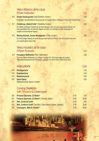 Vinos blancos de la casa
      Offene Weißweine                                                                                             0,2l
610   Groebe Grauburgunder [ Bad Dürkheim, trocken ]                                                               3,60
      Ein kräftiger, bernsteinfarbener Grauburgunder mit rassiger Säure, Anklängen an Birne und Trockenfrüchte.

611   Chardonnay „Boland Cellar“ [ Südafrika, trocken ]                                                            4,20
      Ein vielfach prämierter Chardonnay mit einem Bouquet nach Limonen, eingemachten Birnen und
      frisch geröstetem Brot. Am Gaumen elegant und dicht, von cremiger und doch lebendiger Art.
      Langer und harmonischer Abgang.

612   Riesling Kabinett „Forster Mariengarten“ [ Pfalz, trocken ]                                                  3,60
      Ein	feinfruchtiger	Riesling	mit	einem	Bouquet	nach	Apfel	und	Pfirsich,	dem	am	Gaumen	eine	feine	
      und unaufdringliche Säure folgt.


      Vinos rosados de la casa
      Offener Rosewein                                                                                             0,2l
613 Portugieser Weißherbst [ Pfalz, halbtrocken ]                                                                  3,60
      Typischer	Pfälzer	Weißherbst,	von	süffiger,	fruchtiger	Art.	Schön	besonders	die	saubere	
      Reebsortencharakteristik des Portugiesers, getragen von einem feinen Süße-Säure-Spiel.


      Weinschorle                                                                                                 0,25l
615   Rieslingschorle                                                                                              3,40
616   Rotweinschorle                                                                                               3,40
617   Roséweinschorle                                                                                              3,40
618   Aperol Sprizz                                                                                                4,20
      Weißweinschorle, Aperol, Limetten


      Cava y Champan
      Sekt, Prosecco & Champagner
620   Prosecco Spumante „Ca´Bolani“                                                               0,10l            3,90
621   Prosecco Spumante „Ca´Bolani“ [ Venetien, Italien ]                                         0,75l           23,50
622   Sekt „Conde de Caralt“                                                                      0,10l            3,50
623   Sekt „Conde de Caralt“ Cava Brut, [ Sant Sadumi d´Anoia, Spanien ]                          0,75l           19,90
624   Champagner „Moët & Chandon“                                                                 0,75l           59,80




                                                                                                                          17
 