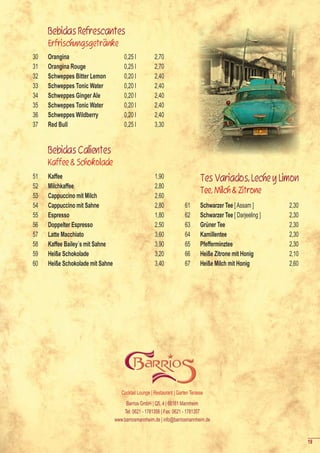 Bebidas Refrescantes
     Erfrischungsgetränke
30   Orangina                         0,25 l           2,70
31   Orangina Rouge                   0,25 l           2,70
32   Schweppes Bitter Lemon           0,20 l           2,40
33   Schweppes Tonic Water            0,20 l           2,40
34   Schweppes Ginger Ale             0,20 l           2,40
35   Schweppes Tonic Water            0,20 l           2,40
36   Schweppes Wildberry              0,20 l           2,40
37   Red Bull                         0,25 l           3,30


     Bebidas Calientes
     Kaffee & Schokolade
51   Kaffee                                            1,90                     Tes Variados, Leche y Limon
52   Milchkaffee                                       2,80
                                                                                Tee, Milch & Zitrone
53   Cappuccino mit Milch                              2,60
54   Cappuccino mit Sahne                              2,80             61      Schwarzer Tee [ Assam ]        2,30
55   Espresso                                          1,80             62      Schwarzer Tee [ Darjeeling ]   2,30
56   Doppelter Espresso                                2,50             63      Grüner Tee                     2,30
57   Latte Macchiato                                   3,60             64      Kamillentee                    2,30
58   Kaffee Bailey´s mit Sahne                         3,90             65      Pfefferminztee                 2,30
59   Heiße Schokolade                                  3,20             66      Heiße Zitrone mit Honig        2,10
60   Heiße Schokolade mit Sahne                        3,40             67      Heiße Milch mit Honig          2,60




                                     Cocktail Lounge | Restaurant | Garten Terasse
                                       Barrios GmbH | Q5, 4 | 68161 Mannheim
                                      Tel: 0621 - 1781356 | Fax: 0621 - 1781357
                                  www.barriosmannheim.de | info@barriosmannheim.de


                                                                                                                      19
 
