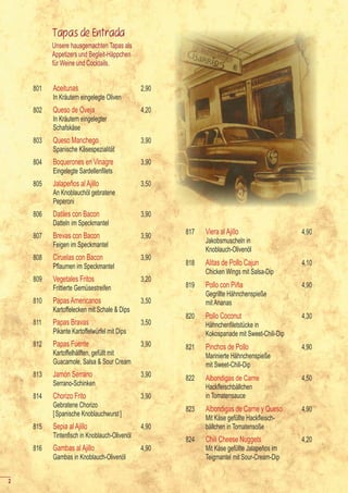 Tapas de Entrada
          Unsere hausgemachten Tapas als
          Appetizers und Begleit-Häppchen
          für Weine und Cocktails.


    801   Aceitunas                           2,90
          In Kräutern eingelegte Oliven
    802   Queso de Oveja                      4,20
          In Kräutern eingelegter
          Schafskäse
    803   Queso Manchego                      3,90
          Spanische Käsespezialität
    804   Boquerones en Vinagre               3,90
    	     Eingelegte	Sardellenfilets
    805   Jalapeños al Ajillo                 3,50
          An Knoblauchöl gebratene
          Peperoni
    806   Datiles con Bacon                   3,90
          Datteln im Speckmantel
    807   Brevas con Bacon                    3,90
                                                     817   Viera al Ajillo                   4,90
                                                           Jakobsmuscheln in
          Feigen im Speckmantel
                                                           Knoblauch-Olivenöl
    808   Ciruelas con Bacon                  3,90
    	     Pflaumen	im	Speckmantel                    818   Alitas de Pollo Cajun             4,10
                                                           Chicken Wings mit Salsa-Dip
    809   Vegetales Fritos                    3,20
          Frittierte Gemüsestreifen                  819   Pollo con Piña                    4,90
                                                           Gegrillte Hähnchenspieße
    810   Papas Americanos                    3,50         mit Ananas
          Kartoffelecken mit Schale & Dips
                                                     820   Pollo Coconut                     4,30
    811   Papas Bravas                        3,50   	     Hähnchenfiletstücke	in	
          Pikante Kartoffelwürfel mit Dips                 Kokospanade mit Sweet-Chili-Dip
    812   Papas Fuente                        3,90   821   Pinchos de Pollo                  4,90
          Kartoffelhälften, gefüllt mit                    Marinierte Hähnchenspieße
          Guacamole, Salsa & Sour Cream                    mit Sweet-Chili-Dip
    813   Jamón Serrano                       3,90   822   Albondigas de Carne               4,50
          Serrano-Schinken                           	     Hackfleischbällchen	
    814   Chorizo Frito                       3,90         in Tomatensauce
          Gebratene Chorizo
                                                     823   Albondigas de Carne y Queso       4,90
          [ Spanische Knoblauchwurst ]
                                                     	     Mit	Käse	gefüllte	Hackfleisch-
    815   Sepia al Ajillo                     4,90         bällchen in Tomatensoße
    	     Tintenfisch	in	Knoblauch-Olivenöl
                                                     824   Chili Cheese Nuggets              4,20
    816   Gambas al Ajillo                    4,90         Mit Käse gefüllte Jalapeños im
          Gambas in Knoblauch-Olivenöl                     Teigmantel mit Sour-Cream-Dip


2
 
