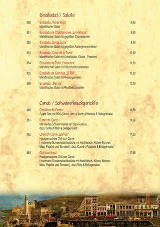 Ensaladas / Salate
    850   Ensalada „Verde Rojo“                                                 6,90
          Marktfrischer Salat
    851   Ensalada de Champinones „La Habana“                                   8,90
          Marktfrischer Salat mit gegrillten Champignons
    852   Ensalada „Santa Lucia“                                                8,90
          Marktfrischer Salat mit gegrillten Auberginenscheiben
    853   Ensalada „Casa de la Trova“                                          10,50
          Marktfrischer Salat mit Schafskäse, Oliven , Peperoni
    854   Ensalada de Pollo „Habanera“                                         11,50
          Marktfrischer Salat mit Hähnchenbruststreifen
    855   Ensalada de Gambas „El Rio“                                          13,50
          Marktfrischer Salat mit Riesengarnelen
    856   Ensalada „Barrios“                                                   13,50
          Marktfrischer	Salat	mit	Rindfleischstreifen



          Cerdo / Schweinefleischgerichte
    860   Costillitas de Cerdo                                                 10,50
          Spare Ribs mit BBQ-Sauce, dazu Country-Potatoes & Beilagensalat
    861   Bistec de Cerdo                                                      11,90
          Mariniertes Schweinesteak an Cajun-Sauce,
          dazu Grillkartoffeln & Beilagensalat
    862   Chili con Carne „Barrios“                                            11,50
          Hausgemachtes Chili con Carne
    	     [	marinierte	Schweinelachsstücke	mit	Hackfleisch,	Kidney-Bohnen,	
          Mais, Paprika und Tomaten ], dazu Country Potatoes & Beilagensalat
    863   Chili con Arroz                                                      10,90
          Hausgemachtes Chili con Carne
    	     [	marinierte	Schweinelachsstücke	mit	Hackfleisch,	Kidney-Bohnen,	
          Mais, Paprika und Tomaten ], dazu Reis & Beilagensalat




4
 