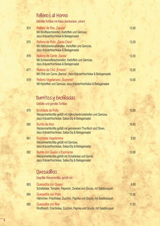 Rellenos al Horno
          Gefüllte Tortillas mit Käse überbacken, pikant
    874   Relleno de Res „Zapata“                                                  13,90
    	     Mit	Rindfleischstreifen,	Kartoffeln	und	Gemüse,	
          dazu Kräuterfrischkäse & Beilagensalat
    875   Relleno de Pollo „Santa Clara“                                           13,50
          Mit Hähnchenbruststreifen, Kartoffeln und Gemüse,
          dazu Kräuterfrischkäse & Beilagensalat
    876   Relleno de Cerdo „Siesta“                                                12,50
    	     Mit	Schweinefleischstreifen,	Kartoffeln	und	Gemüse,	
          dazu Kräuterfrischkäse & Beilagensalat
    877   Relleno de Chili „Ernesto“                                               12,50
          Mit Chili con Carne „Barrios“, dazu Kräuterfrischkäse & Beilagensalat
    878   Relleno Vegetariano „Supremo“                                            10,90
          Mit Kartoffeln und Gemüse, dazu Kräuterfrischkäse & Beilagensalat



          Burritos y Enchiladas
          Gefüllte und gerollte Tortillas
    879   Enchilada de Pollo                                                       10,80
          Weizenmehltortilla gefüllt mit Hähnchenbruststreifen und Gemüse,
          dazu Kräuterfrischkäse, Salsa-Dip & Beilagensalat
    880   Burrito de Atún                                                          10,80
    	     Weizenmehltortilla	gefüllt	mit	gebratenem	Thunfisch	und	Oliven,	
          dazu Kräuterfrischkäse, Salsa-Dip & Beilagensalat
    881   Enchilada Vegetariana                                                     9,50
          Weizenmehltortilla gefüllt mit Gemüse,
          dazu Kräuterfrischkäse, Salsa-Dip & Beilagensalat
    882   Burrito con Queso y Espinacas                                            10,80
          Weizenmehltortilla gefüllt mit Schafskäse und Spinat,
          dazu Kräuterfrischkäse, Salsa-Dip & Beilagensalat


          Quesadillas
          Gegrillte Weizentortilla, gefüllt mit:
    883   Quesadilla con Queso                                                      9,90
          Schafskäse, Tomaten, Peperoni, Zwiebel und Gouda, mit Salatbouquet
    884   Quesadilla con Pollo                                                     10,90
          Hähnchen, Frischkäse, Zucchini, Paprika und Gouda, mit Salatbouquet
    885   Quesadilla con Res                                                       11,50
    	     Rindfleisch,	Frischkäse,	Zucchini,	Paprika	und	Gouda,	mit	Salatbouquet


6
 
