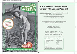 Als 1. Pizzeria in Wien bieten
wir die 100% vegane Pizza an!
Pizzateig Inhaltsstoffe: Weizenmehl (oder Vollkornmehl)
Salz, Wasser, Hefe, Pflanzenöl
Weizenmehl, Vollkornmehl und Sojamehl
aus österreichischer Getreidemühle
Tomatensauce Inhaltsstoffe: Wasser, Pflanzenöl,
Tomaten, Gewürze, Zitronenextrakt
Veganer Käse mit rein
pflanzlichen Inhaltsstoffen
Aufpreis Veganer Käse: +2,10*
Aufpreis Vollkornteig: +2,00*
Aufpreis LOW CARB Teig: +2,50*
* Kein Aufpreis für unsere Pizzacard-Inhaber
A glutenhaltiges Getreide
B Krebstiere
C Ei
D Fisch
E Erdnuss
F Soja
G Milch oder Laktose
* Alle Angaben vorbehaltlich Irrtum, Satz- oder Druckfehler
Allergeninformation laut Codex-Empfehlung: *
H Schalenfrüchte
L Sellerie
M Senf
N Sesam
O Sulfite
P Lupinen
R Weichtiere
Speisekarte_2020_Druck_1_Layout 1 30.10.2019 10:36 Seite 12
 