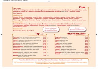 Unsere Klassiker
Top 11
unsere beliebtesten Pizzaspezialitäten
Cardinale Tomaten, Käse, Schinken (auf Wunsch mit Putenschinken) 8,60 AG
Salami Tomaten, Käse, Salami (auf Wunsch mit Putensalami) 8,60 AG
Calimero Tomaten, Käse, Schinken (auf Wunsch mit Putenschinken), Mais 9,80 AG
Duo Tomaten, Käse, Schinken, Champignons 9,80 AG
Corno Tomaten, Käse, Salami (auf Wunsch mit Putensalami), Mais 9,80 AG
Provenciale Tomaten, Käse, Speck, Pfefferoni, Mais 10,30 AG
Quattro Stagione Tomaten, Käse, Schinken, Champignons, Artischocken10,30 AG
Capricciosa Tomaten, Käse, Schinken, Speck, Salami, Champignons, Mais 10,80 AG
Casagrande Tomaten, Käse, Schinken, Speck, Salami, Pfefferoni, 10,80 AG
Perlzwiebel
Antonio Tomaten, Käse, Schinken, Speck, Salami, Champignons, 11,20 AG
Mais, Paprika, Zwiebel, Pfefferoni
Maestro Tomaten, Käse, Schinken, Rohschinken, Thunfisch, 11,60 ADG
Mais, Oliven, Paprika, Zwiebel
seit 1982 in unserem Sortiment
Margherita Tomaten, Käse 7,40 AG
Marinara Tomaten, Knoblauch 7,00 A
Cippola Tomaten, Käse, Zwiebel 8,20 AG
Solo Tomaten, Käse, Mais 8,40 AG
Funghi Tomaten, Käse, frische Champignons 8,60 AG
Di Carne Tomaten, Käse, Fleischragout 9,50 AG
Prosciutto Tomaten, Käse, Rohschinken 9,80 AG
Taverna Tomaten, Käse, Speck, Perlzwiebel, Ei 10,30 ACG
Tricolore Tomaten, Käse, Schinken, Zwiebel, Paprika 10,30 AG
Uno Tomaten, Käse, Schinken, Mais, Pfefferoni 10,30 AG
Rusticana Tomaten, Käse, Schinken, Champignons, Artischocken, Oliven, Ei 10,80 ACG
Serenata Tomaten, Käse, Schinken, Salami, Zwiebel, Pfefferoni, Mais 10,80 AG
Pizza
Liebe Gäste!
Falls Sie Ihre Lieblingspizza unter den über 100 angebotenen nicht finden können, so wählen Sie bitte Ihre persönliche Pizza aus den
folgenden 49 Zutaten. Der Preis Ihrer Pizza berechnet sich dann aus einer Margherita (Tomaten, Käse) zu 7,40 + Ihren Zutaten.
Buon Appetito!
Zutaten zu 1,40
Spiegelei • Oliven • Tomatensauce • hartes Ei • Mais • Tomatenscheiben • Knoblauch • Paprika • Zwiebel • Kapern • Pfefferoni •
Perlzwiebel • Salami • Putensalami • Champignons • Schinken • Butterkäse • Artischocken • Speck • Broccoli • Ananas •
Potato wedges • Blattspinat • Melanzani • Rucola • frischer Parmesan • Kirschpfefferoni • Putenschinken • Tsatsiki • Barbecue Sauce
Zutaten zu 2,60
Camembert • Fleischragout • Gorgonzola • Spargel • Thunfisch • Sardinen • Sardellen • Echter ital. Mozzarella • Rohschinken •
Putenfiletstreifen • Muscheln • Waldpilzsauce • Chilli con Carne (aus 100% Rindfleisch) • Hühnerstreifen • Gyros (aus 100% Hühnerfleisch) •
Griechischer Bauernkäse
Zutaten zu 3,60
Räucherlachs • Shrimps • Pulled Pork
PizzamitKnoblauchrand
oder ChilirandohneAufpreis!
Pizza mit ca. 32cm Durchmesser • Jede Pizza ist auch als “Piccola” (ca. 25cm Durchmesser) erhältlich minus 1,00
Alle Pizzen auf Wunsch mit Vollkorn (+2.00) oder LOW CARB Teig (+2,50) erhältlich • Maximal 1 Zutatenaustausch pro Pizza möglich
(Zutaten-Preiskategorie beim Austausch beachten)
Jetztneu!
PutenschinkenundPutensalami
Speisekarte_2020_Druck_1_Layout 1 30.10.2019 10:36 Seite 7
 