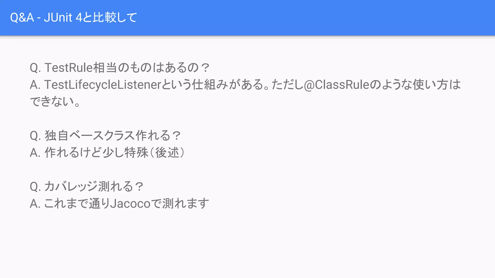 Q&A - JUnit 4と比較して
Q. TestRule相当のものはあるの？
A. TestLifecycleListenerという仕組みがある。ただし@ClassRuleのような使い方は
できない。
Q. 独自ベースクラス作れる？
A. 作れるけど少し特殊（後述）
Q. カバレッジ測れる？
A. これまで通りJacocoで測れます
 