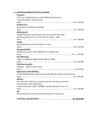 A. SPESIFIKASI KOMPUTER UNTUK DESIGNER
Processor :
INTEL Core i7 2600K Quad Core, 3.4GHz, 8MB Intel Smart Cache,
Integrated Graphics, Socket LGA1155
Harga : ……………………………………………………………………………………………………………………Rp. 4.135.000

Graphic Card :
Asus Geforce GTX 780 DX 11 3GB DDR5
Harga : ……………………………………………………………………………………………………………………Rp. 7.550.000

Motherboard:
GIGABYTE GA-P67A-UD3R-B3 Socket LGA1155, Intel P67, DMI 4 GB/s,
DDR3 Dual Channel, 2x PCI-e 16x 2.0, SATA III, USB 3.0, Audio
Harga : ……………………………………………………………………………………………………………………Rp. 1.405.000

Casing :
COOLER MASTER HAF-X RC-942-KKN1, Full Tower
Harga : ……………………………………………………………………………………………………………………Rp. 2.370.000

Storage (Hardisk) :
SEAGATE Barracuda XT 2TB, 7200RPM, SATA III, 64MB Cache
Harga : ………………………………................................................................................... Rp.

1.650.000

Ram (Memory) :
GSKILL F3-12800CL9Q-16GBRL 4x4GB, DDR3, PC-12800,
Harga : …….…………………………………………………………………………………………………………....Rp. 1.596.000

PSU (Power Suplay) :
Simbadda 500 Watt Power Supply
Harga : ………………………………………………………………………………………………………………….....Rp. 475,000

Optical Drive (DVD WRITER) :
LITE-ON DVDRW BLUE RAY WRITER Internal DVD-RW, SATA, 8MB, 12x DVD+R Write
Harga : …………………………………………………………………………………………………………………..Rp. 1.586.000

Monitor :
Dell Professional P2411H 24-inch Widescreen Flat Panel Monitor with LED
Max Resolution: 1920 x 1080 / 60 Hz
Image Contrast Ratio: 1000:1 / 2000000:1 (dynamic) Response Time: 5 ms
Harga : …………………………………………………………………………………………………………….....…Rp. 2.330.000

OS :
Minimal Windows 7 Ultimate ( lebih baik Windows 8.1 Professional

Total Biaya yang dibutuhkan : ………………………………………………………………………. Rp. 23.097.000

 