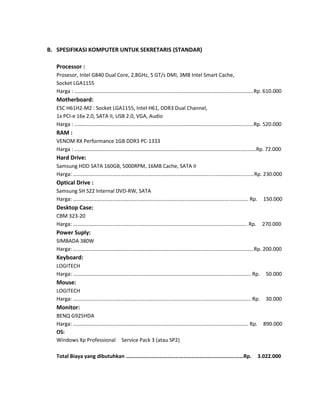 B. SPESIFIKASI KOMPUTER UNTUK SEKRETARIS (STANDAR)
Processor :
Prosesor, Intel G840 Dual Core, 2,8GHz, 5 GT/s DMI, 3MB Intel Smart Cache,
Socket LGA1155
Harga : ……………………………………………………………………………………………………….…………..…Rp. 610.000

Motherboard:
ESC H61H2-M2 : Socket LGA1155, Intel H61, DDR3 Dual Channel,
1x PCI-e 16x 2.0, SATA II, USB 2.0, VGA, Audio
Harga : ……………………………………………………………………………………………………….………..……Rp. 520.000

RAM :
VENOM RX Performance 1GB DDR3 PC-1333
Harga : ………………………………………………………………………………………………………………….…….Rp. 72.000

Hard Drive:
Samsung HDD SATA 160GB, 5000RPM, 16MB Cache, SATA II
Harga: ……………………………………………………………………………………………..………………….....…Rp. 230.000

Optical Drive :
Samsung SH S22 Internal DVD-RW, SATA
Harga: ………………………………………………………………………………………………………..…………. Rp.

150.000

Desktop Case:
CBM 323-20
Harga: ………………………………………………………………………………………………………....………. Rp.

270.000

Power Suply:
SIMBADA 380W
Harga: …………………………………………………………………………………………….…………………….…..Rp. 200.000

Keyboard:
LOGITECH
Harga: ……………………………………………………………………………………………………………….……. Rp.

50.000

Mouse:
LOGITECH
Harga: …………………………………………………………………………………………………………………….. Rp.

30.000

Monitor:
BENQ G925HDA
Harga: ……………………………………………………………………………………………..……………………. Rp.
OS:
Windows Xp Professional Service Pack 3 (atau SP2)
Total Biaya yang dibutuhkan …………………………………………………………………….….…Rp.

890.000

3.022.000

 