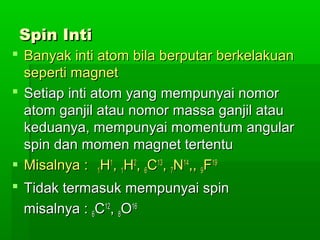 Spin IntiSpin Inti
 Banyak inti atom bila berputar berkelakuanBanyak inti atom bila berputar berkelakuan
seperti magnetseperti magnet
 Setiap inti atom yang mempunyai nomorSetiap inti atom yang mempunyai nomor
atom ganjil atau nomor massa ganjil atauatom ganjil atau nomor massa ganjil atau
keduanya, mempunyai momentum angularkeduanya, mempunyai momentum angular
spin dan momen magnet tertentuspin dan momen magnet tertentu
 Misalnya :Misalnya : 11HH11
,, 11HH22
,, 66CC1313
,, 77NN1414
,,,, 99FF1919
 Tidak termasuk mempunyai spinTidak termasuk mempunyai spin
misalnya :misalnya : 66CC1212
,, 88OO1616
 