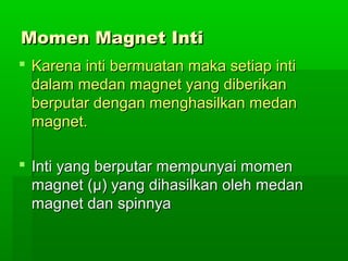 Momen Magnet IntiMomen Magnet Inti
 Karena inti bermuatan maka setiap intiKarena inti bermuatan maka setiap inti
dalam medan magnet yang diberikandalam medan magnet yang diberikan
berputar dengan menghasilkan medanberputar dengan menghasilkan medan
magnet.magnet.
 Inti yang berputar mempunyai momenInti yang berputar mempunyai momen
magnet (magnet (μμ) yang dihasilkan oleh medan) yang dihasilkan oleh medan
magnet dan spinnyamagnet dan spinnya
 