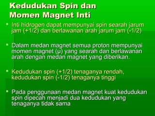 Kedudukan Spin danKedudukan Spin dan
Momen Magnet IntiMomen Magnet Inti
 Inti hidrogen dapat mempunyai spin searah jarumInti hidrogen dapat mempunyai spin searah jarum
jam (+1/2) dan berlawanan arah jarum jam (-1/2)jam (+1/2) dan berlawanan arah jarum jam (-1/2)
 Dalam medan magnet semua proton mempunyaiDalam medan magnet semua proton mempunyai
momen magnet (momen magnet (μμ)) yang searah dan berlawananyang searah dan berlawanan
arah dengan medan magnet yang diberikan.arah dengan medan magnet yang diberikan.
 Kedudukan spin (+1/2) tenaganya rendah,Kedudukan spin (+1/2) tenaganya rendah,
kedudukan spin (-1/2) tenaganya tinggikedudukan spin (-1/2) tenaganya tinggi
 Pada penggunaan medan magnet kuat kedudukanPada penggunaan medan magnet kuat kedudukan
spin dipecah menjadi dua kedudukan yangspin dipecah menjadi dua kedudukan yang
tenaganya tidak samatenaganya tidak sama
 