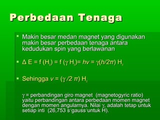 Perbedaan TenagaPerbedaan Tenaga
 Makin besar medan magnet yang digunakanMakin besar medan magnet yang digunakan
makin besar perbedaan tenaga antaramakin besar perbedaan tenaga antara
kedudukan spin yang berlawanankedudukan spin yang berlawanan
 ΔΔ E = f (HE = f (Hoo) = f () = f (γγ HHoo)=)= hvhv == γγ((h/2h/2ππ) H) Hoo
 SehinggaSehingga vv = (= (γγ /2/2 ππ) H) Hoo
γγ = perbandingan giro magnet (magnetogyric ratio)= perbandingan giro magnet (magnetogyric ratio)
yaitu perbandingan antara perbedaan momen magnetyaitu perbandingan antara perbedaan momen magnet
dengan momen angularnya. Nilaidengan momen angularnya. Nilai γγ, adalah tetap untuk, adalah tetap untuk
setiap inti (26,753 ssetiap inti (26,753 s-1-1
gaussgauss-1-1
untuk H).untuk H).
 