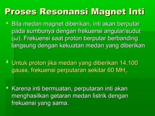 Proses Resonansi Magnet IntiProses Resonansi Magnet Inti
 Bila medan magnet diberikan, inti akan berputarBila medan magnet diberikan, inti akan berputar
pada sumbunya dengan frekuensi angular/sudutpada sumbunya dengan frekuensi angular/sudut
((ωω). Frekuensi saat proton berputar berbanding). Frekuensi saat proton berputar berbanding
langsung dengan kekuatan medan yang diberikanlangsung dengan kekuatan medan yang diberikan
 Untuk proton jika medan yang diberikan 14.100Untuk proton jika medan yang diberikan 14.100
gauss, frekuensi perputaran sekitar 60 MHgauss, frekuensi perputaran sekitar 60 MHzz..
 Karena inti bermuatan, perputaran inti akanKarena inti bermuatan, perputaran inti akan
menghasilkan getaran medan listrik denganmenghasilkan getaran medan listrik dengan
frekuensi yang sama.frekuensi yang sama.
 
