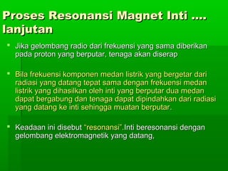 Proses Resonansi Magnet Inti ….Proses Resonansi Magnet Inti ….
lanjutanlanjutan
 Jika gelombang radio dari frekuensi yang sama diberikanJika gelombang radio dari frekuensi yang sama diberikan
pada proton yang berputar, tenaga akan diserappada proton yang berputar, tenaga akan diserap
 Bila frekuensi komponen medan listrik yang bergetar dariBila frekuensi komponen medan listrik yang bergetar dari
radiasi yang datang tepat sama dengan frekuensi medanradiasi yang datang tepat sama dengan frekuensi medan
listrik yang dihasilkan oleh inti yang berputar dua medanlistrik yang dihasilkan oleh inti yang berputar dua medan
dapat bergabung dan tenaga dapat dipindahkan dari radiasidapat bergabung dan tenaga dapat dipindahkan dari radiasi
yang datang ke inti sehingga muatan berputaryang datang ke inti sehingga muatan berputar..
 Keadaan ini disebutKeadaan ini disebut “resonansi”.“resonansi”.Inti beresonansi denganInti beresonansi dengan
gelombang elektromagnetik yang datang,gelombang elektromagnetik yang datang,
 