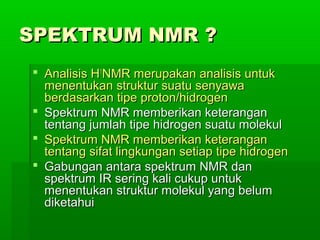 SPEKTRUM NMR ?SPEKTRUM NMR ?
 Analisis HAnalisis H11
NMR merupakan analisis untukNMR merupakan analisis untuk
menentukan struktur suatu senyawamenentukan struktur suatu senyawa
berdasarkan tipe proton/hidrogenberdasarkan tipe proton/hidrogen
 Spektrum NMR memberikan keteranganSpektrum NMR memberikan keterangan
tentang jumlah tipe hidrogen suatu molekultentang jumlah tipe hidrogen suatu molekul
 Spektrum NMR memberikan keteranganSpektrum NMR memberikan keterangan
tentang sifat lingkungan setiap tipe hidrogententang sifat lingkungan setiap tipe hidrogen
 Gabungan antara spektrum NMR danGabungan antara spektrum NMR dan
spektrum IR sering kali cukup untukspektrum IR sering kali cukup untuk
menentukan struktur molekul yang belummenentukan struktur molekul yang belum
diketahuidiketahui
 