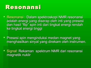 ResonansiResonansi
 Resonansi :Resonansi : Dalam spektroskopi NMR resonansiDalam spektroskopi NMR resonansi
adalah energi yang diserap oleh inti yang presesiadalah energi yang diserap oleh inti yang presesi
dan hasil “flip” spin inti dari tingkat energi rendahdan hasil “flip” spin inti dari tingkat energi rendah
ke tingkat energi tinggike tingkat energi tinggi
 Presesi spin menginduksi medan magnet yangPresesi spin menginduksi medan magnet yang
menghasilkan sinyal yang direkam oleh instrumen.menghasilkan sinyal yang direkam oleh instrumen.
 Signal:Signal: Rekaman spektrum NMR dari resonansiRekaman spektrum NMR dari resonansi
magnetik nuklirmagnetik nuklir
 
