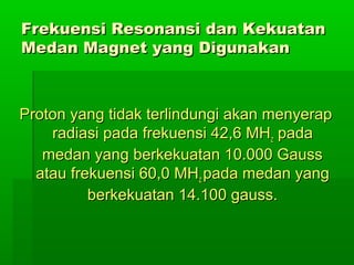 Frekuensi Resonansi dan KekuatanFrekuensi Resonansi dan Kekuatan
Medan Magnet yang DigunakanMedan Magnet yang Digunakan
Proton yang tidak terlindungi akan menyerapProton yang tidak terlindungi akan menyerap
radiasi pada frekuensi 42,6 MHradiasi pada frekuensi 42,6 MHzz padapada
medan yang berkekuatan 10.000 Gaussmedan yang berkekuatan 10.000 Gauss
atau frekuensi 60,0 MHatau frekuensi 60,0 MHzz pada medan yangpada medan yang
berkekuatan 14.100 gauss.berkekuatan 14.100 gauss.
 