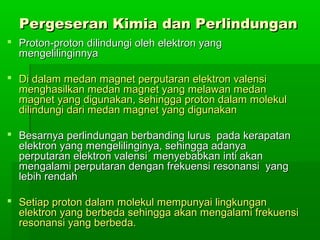 Pergeseran Kimia dan PerlindunganPergeseran Kimia dan Perlindungan
 Proton-proton dilindungi oleh elektron yangProton-proton dilindungi oleh elektron yang
mengelilinginnyamengelilinginnya
 Di dalam medan magnet perputaran elektron valensiDi dalam medan magnet perputaran elektron valensi
menghasilkan medan magnet yang melawan medanmenghasilkan medan magnet yang melawan medan
magnet yang digunakan, sehingga proton dalam molekulmagnet yang digunakan, sehingga proton dalam molekul
dilindungi dari medan magnet yang digunakandilindungi dari medan magnet yang digunakan
 Besarnya perlindungan berbanding lurus pada kerapatanBesarnya perlindungan berbanding lurus pada kerapatan
elektron yang mengelilinginya, sehingga adanyaelektron yang mengelilinginya, sehingga adanya
perputaran elektron valensi menyebabkan inti akanperputaran elektron valensi menyebabkan inti akan
mengalami perputaran dengan frekuensi resonansi yangmengalami perputaran dengan frekuensi resonansi yang
lebih rendahlebih rendah
 Setiap proton dalam molekul mempunyai lingkunganSetiap proton dalam molekul mempunyai lingkungan
elektron yang berbeda sehingga akan mengalami frekuensielektron yang berbeda sehingga akan mengalami frekuensi
resonansi yang berbeda.resonansi yang berbeda.
 