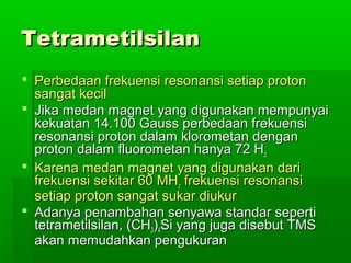 TetrametilsilanTetrametilsilan
 Perbedaan frekuensi resonansi setiap protonPerbedaan frekuensi resonansi setiap proton
sangat kecilsangat kecil
 Jika medan magnet yang digunakan mempunyaiJika medan magnet yang digunakan mempunyai
kekuatan 14.100 Gauss perbedaan frekuensikekuatan 14.100 Gauss perbedaan frekuensi
resonansi proton dalam klorometan denganresonansi proton dalam klorometan dengan
proton dalam fluorometan hanya 72 Hproton dalam fluorometan hanya 72 Hzz
 Karena medan magnet yang digunakan dariKarena medan magnet yang digunakan dari
frekuensi sekitar 60 MHfrekuensi sekitar 60 MHzz frekuensi resonansifrekuensi resonansi
setiap proton sangat sukar diukursetiap proton sangat sukar diukur
 Adanya penambahan senyawa standar sepertiAdanya penambahan senyawa standar seperti
tetrametilsilan, (CHtetrametilsilan, (CH33))44Si yang juga disebut TMSSi yang juga disebut TMS
akan memudahkan pengukuranakan memudahkan pengukuran
 