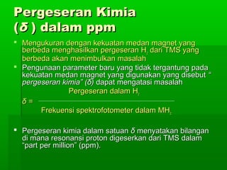 Pergeseran KimiaPergeseran Kimia
((δδ ) dalam ppm) dalam ppm
 Mengukuran dengan kekuatan medan magnet yangMengukuran dengan kekuatan medan magnet yang
berbeda menghasilkan pergeseran Hberbeda menghasilkan pergeseran Hzz dari TMS yangdari TMS yang
berbeda akan menimbulkan masalahberbeda akan menimbulkan masalah
 Pengunaan parameter baru yang tidak tergantung padaPengunaan parameter baru yang tidak tergantung pada
kekuatan medan magnet yang digunakan yang disebutkekuatan medan magnet yang digunakan yang disebut ““
pergeseran kimia” (pergeseran kimia” (δδ)) dapat mengatasi masalahdapat mengatasi masalah
Pergeseran dalam HPergeseran dalam Hzz
δδ ==
Frekuensi spektrofotometer dalam MHFrekuensi spektrofotometer dalam MHzz
 Pergeseran kimia dalam satuanPergeseran kimia dalam satuan δδ menyatakan bilanganmenyatakan bilangan
di mana resonansi proton digeserkan dari TMS dalamdi mana resonansi proton digeserkan dari TMS dalam
“part per million” (ppm).“part per million” (ppm).
 