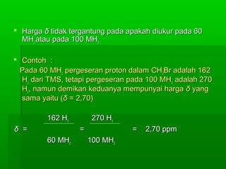  HargaHarga δδ tidak tergantung pada apakah diukur pada 60tidak tergantung pada apakah diukur pada 60
MHMHzz atau pada 100 MHatau pada 100 MHzz
 Contoh :Contoh :
Pada 60 MHPada 60 MHzz pergeseran proton dalam CHpergeseran proton dalam CH33Br adalah 162Br adalah 162
HHzz dari TMS, tetapi pergeseran pada 100 MHdari TMS, tetapi pergeseran pada 100 MHzz adalah 270adalah 270
HHzz, namun demikan keduanya mempunyai harga, namun demikan keduanya mempunyai harga δδ yangyang
sama yaitu (sama yaitu (δδ = 2,70)= 2,70)
162 H162 Hzz 270 H270 Hzz
δδ = = == = = 2,70 ppm2,70 ppm
60 MH60 MHzz 100 MH100 MHzz
 