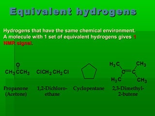 Equivalent hydrogensEquivalent hydrogens
H3 C
C C
CH3
H3 C CH3
CH3 CCH3 ClCH2 CH2 Cl
Propanone
(Acetone)
1,2-Dichloro-
ethane
Cyclopentane 2,3-Dimethyl-
2-butene
O
Hydrogens that have the same chemical environment.Hydrogens that have the same chemical environment.
A molecule with 1 set of equivalent hydrogens givesA molecule with 1 set of equivalent hydrogens gives 11
NMR signal.NMR signal.
 