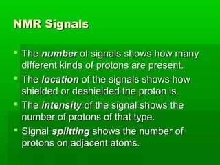 NMR SignalsNMR Signals
 TheThe numbernumber of signals shows how manyof signals shows how many
different kinds of protons are present.different kinds of protons are present.
 TheThe locationlocation of the signals shows howof the signals shows how
shielded or deshielded the proton is.shielded or deshielded the proton is.
 TheThe intensityintensity of the signal shows theof the signal shows the
number of protons of that type.number of protons of that type.
 SignalSignal splittingsplitting shows the number ofshows the number of
protons on adjacent atoms.protons on adjacent atoms.
 