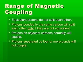 Range of MagneticRange of Magnetic
CouplingCoupling
 Equivalent protons do not split each other.Equivalent protons do not split each other.
 Protons bonded to the same carbon will splitProtons bonded to the same carbon will split
each othereach other onlyonly if they are not equivalent.if they are not equivalent.
 Protons on adjacent carbons normally willProtons on adjacent carbons normally will
couple.couple.
 Protons separated by four or more bonds willProtons separated by four or more bonds will
not couple.not couple.
 