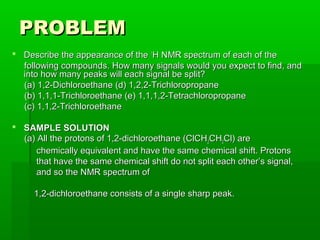 PROBLEMPROBLEM
 Describe the appearance of theDescribe the appearance of the 11
H NMR spectrum of each of theH NMR spectrum of each of the
following compounds. How many signals would you expect to find, andfollowing compounds. How many signals would you expect to find, and
into how many peaks will each signal be split?into how many peaks will each signal be split?
(a) 1,2-Dichloroethane (d) 1,2,2-Trichloropropane(a) 1,2-Dichloroethane (d) 1,2,2-Trichloropropane
(b) 1,1,1-Trichloroethane (e) 1,1,1,2-Tetrachloropropane(b) 1,1,1-Trichloroethane (e) 1,1,1,2-Tetrachloropropane
(c) 1,1,2-Trichloroethane(c) 1,1,2-Trichloroethane
 SAMPLE SOLUTIONSAMPLE SOLUTION
(a) All the protons of 1,2-dichloroethane (ClCH(a) All the protons of 1,2-dichloroethane (ClCH22CHCH22Cl) areCl) are
chemically equivalent and have the same chemical shift. Protonschemically equivalent and have the same chemical shift. Protons
that have the same chemical shift do not split each other’s signal,that have the same chemical shift do not split each other’s signal,
and so the NMR spectrum ofand so the NMR spectrum of
1,2-dichloroethane consists of a single sharp peak.1,2-dichloroethane consists of a single sharp peak.
 
