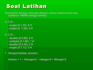 Soal LatihanSoal Latihan
Gambarkan struktur senyawa dengan rumus molekul serta dataGambarkan struktur senyawa dengan rumus molekul serta data
spektrumspektrum 11
HNMR sebagai berikut :HNMR sebagai berikut :
a. Ca. C1010HH1414 ::
- singlet (- singlet (δδ 1,30), 9 H1,30), 9 H
- singlet (- singlet (δδ 7,28), 5 H7,28), 5 H
b. Cb. C1010HH1414 ::
- doublet (- doublet (δδ 0,88), 6 H0,88), 6 H
- multiplet (- multiplet (δδ 1,86), 1 H1,86), 1 H
- doublet (- doublet (δδ 2,45), 2 H2,45), 2 H
- singlet (- singlet (δδ 7,12), 5 H7,12), 5 H
 Derajad Ketidak Jenuhan :Derajad Ketidak Jenuhan :
Karbon + 1 – Hidrogen/2 – Halogen/2 + Nitrogen/2Karbon + 1 – Hidrogen/2 – Halogen/2 + Nitrogen/2
 