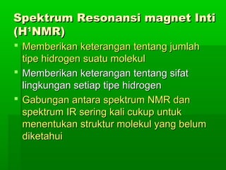Spektrum Resonansi magnet IntiSpektrum Resonansi magnet Inti
(H(H11
NMR)NMR)
 Memberikan keterangan tentang jumlahMemberikan keterangan tentang jumlah
tipe hidrogen suatu molekultipe hidrogen suatu molekul
 Memberikan keterangan tentang sifatMemberikan keterangan tentang sifat
lingkungan setiap tipe hidrogenlingkungan setiap tipe hidrogen
 Gabungan antara spektrum NMR danGabungan antara spektrum NMR dan
spektrum IR sering kali cukup untukspektrum IR sering kali cukup untuk
menentukan struktur molekul yang belummenentukan struktur molekul yang belum
diketahuidiketahui
 