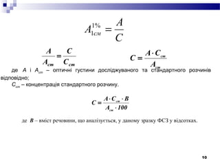 10
С
А
А см =%1
1
стст С
С
A
A
=
ст
ст
А
СА
С
⋅
=
де А і Аст
– оптичні густини досліджуваного та стандартного розчинів
відповідно;
Сст
– концентрація стандартного розчину.
100А
BСА
С
ст
ст
⋅
⋅⋅
=
де В – вміст речовини, що аналізується, у даному зразку ФСЗ у відсотках.
.
 