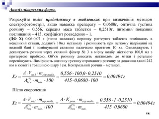 14
Аналіз лікарських форм.
Розрахуйте вміст преднізолону в таблетках при визначення методом
спектрофотометрії, якщо наважка препарату – 0,0680г, оптична густина
розчину – 0,556, середня маса таблетки – 0,2510г, питомий показник
поглинання – 415, коефіцієнт розведення – 1.
(ДФ Х) 0,06-0,07 г (точна наважка) порошку розтертих таблеток поміщають в
невеликий стакан, додають 10мл метанолу і розчиняють при легкому нагріванні на
водяній бані і помішуванні скляною паличкою протягом 10 хв. Охолоджують і
декантують розчин через скляний фільтр № 3 в мірну колбу місткістю 100,0 мл з
притертою пробкою. Об’єм розчину доводять метанолом до мітки і ретельно
перемішують. Вимірюють оптичну густину отриманого розчину за довжини хвилі 242
нм в кюветі з товщиною шару 1см. Контрольний розчин – метанол.
г00494,0
1000680,0415
2510,00,100556,0
100mA
mVА
Хг
.нав
%1
см1
.табл.сер1мк
=
⋅⋅
⋅⋅
=
⋅⋅
⋅⋅
=
г00494,0
0680,0415
2510,01556,0
mA
mКА
100mA
mVА
Хг
.нав
%1
см1
.табл.сер.розв
.нав
%1
см1
.табл.сер1мк
=
⋅
⋅⋅
=
⋅
⋅⋅
=
⋅⋅
⋅⋅
=
Після скорочення
 