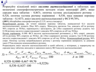15
Розрахуйте кількісний вміст кислоти ацетилсаліцилової в таблетках при
визначенні спектрофотометричним методом згідно монографії ДФУ, якщо
середня маса таблетки – 0,467г, оптична густина досліджуваного розчину –
0,528, оптична густина розчину порівняння – 0,530, маса наважки порошку
таблеток – 0,1437г, вміст кислоти ацетилсаліцилової у ФСЗ 99,70%.
(ДФУ) Абсорбційна спектрофотометрія (2.2.25, метод стандарту).
Випробуваний розчин. До точної наважки порошку таблеток, еквівалентної 0,1г кислоти
ацетилсаліцилової, додають 20мл 96% спирту. Збовтують протягом 5хв, доводять об’єм розчину
96% спиртом до 50.0мл, перемішують і фільтрують. До 2.0мл одержаного розчину додають 1мл
0.1М розчину кислоти хлористоводневої і доводять 96% спиртом до об’єму 50.0мл.
Розчин порівняння. 0.100г ФСЗ кислоти ацетилсаліцилової розчиняють у 96% спирті, доводять
об’єм розчину 96% спиртом до 50.0мл. До 2.0мл одержаного розчину додають 1мл 0.1М розчину
кислоти хлористоводневої і доводять 96% спиртом до об’єму 50.0мл. Компенсаційний розчин. 96%
спирт. Оптичну густину випробовуваного розчину і розчину порівняння вимірюють за довжини
хвилі 275нм відносно компенсаційного розчину.
Розраховують вміст кислоти ацетилсаліцилової в одній таблетці, у міліграмах, у перерахунку на
середню масу таблетки, виходячи із заявленого вмісту ФСЗ кислоти ацетилсаліцилової.
г
mA
mmА
VVVmA
mVmVVА
Хг
ФСЗтаблсерФСЗ
ФСЗмкФСЗмкпФСЗ
ФСЗтаблсерФСЗпФСЗмкмкдосл
3228,0
1001437,0530,0
70,99467,01000,0528,0
100
%
100
% ..
21
..21.
=
⋅⋅
⋅⋅⋅
=
=
⋅⋅
⋅⋅⋅
=
⋅⋅⋅⋅⋅
⋅⋅⋅⋅⋅⋅
=
 