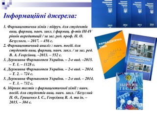 Інформаційні джерела:
1. Фармацевтична хімія : підруч. для студентів
вищ. фармац. навч. закл. і фармац. ф-тів III-IV
рівнів акредитації / за заг. ред. проф. П. О.
Безуглого. – 2017. – 456 с.
2. Фармацевтичний аналіз : навч. посіб. для
студентів вищ. фармац. навч. закл. / за заг. ред.
В. А. Георгіянц. –2013. – 552 с.
3. Державна Фармакопея України. – 2-е вид. –2015.
– Т. 1. – 1128 с.
4. Державна Фармакопея України. – 2-е вид. – 2014.
– Т. 2. – 724 с.
5. Державна Фармакопея України. – 2-е вид. – 2014.
– Т. 3. – 732 с.
6. Збірник тестів з фармацевтичної хімії : навч.
посіб. для студентів вищ. навч. закл. / Безуглий
П. О., Гриценко І. С., Георгіянц В. А. та ін. –
2015. – 304 с.
 