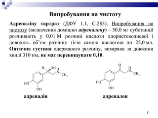 7
Випробування на чистоту
Адреналіну тартрат (ДФУ 1.1, С.283). Випробування на
чистоту (визначення домішки адреналону) – 50,0 мг субстанції
розчиняють у 0,01 М розчині кислоти хлористоводневої і
доводять об’єм розчину тією самою кислотою до 25,0 мл.
Оптична густина одержаного розчину, виміряна за довжини
хвилі 310 нм, не має перевищувати 0,10.
OH
OH
N
H
CH3
OHH
OH
OH
N
H
CH3
O
адреналін адреналон
 