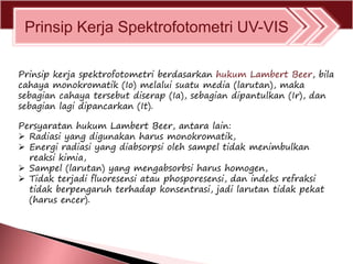 Prinsip Kerja Spektrofotometri UV-VIS
Prinsip kerja spektrofotometri berdasarkan hukum Lambert Beer, bila
cahaya monokromatik (Io) melalui suatu media (larutan), maka
sebagian cahaya tersebut diserap (Ia), sebagian dipantulkan (Ir), dan
sebagian lagi dipancarkan (It).
Persyaratan hukum Lambert Beer, antara lain:
 Radiasi yang digunakan harus monokromatik,
 Energi radiasi yang diabsorpsi oleh sampel tidak menimbulkan
reaksi kimia,
 Sampel (larutan) yang mengabsorbsi harus homogen,
 Tidak terjadi fluoresensi atau phosporesensi, dan indeks refraksi
tidak berpengaruh terhadap konsentrasi, jadi larutan tidak pekat
(harus encer).
 
