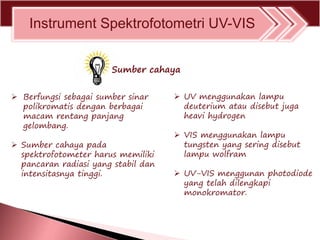 Instrument Spektrofotometri UV-VIS
 Berfungsi sebagai sumber sinar
polikromatis dengan berbagai
macam rentang panjang
gelombang.
 Sumber cahaya pada
spektrofotometer harus memiliki
pancaran radiasi yang stabil dan
intensitasnya tinggi.
 UV menggunakan lampu
deuterium atau disebut juga
heavi hydrogen
 VIS menggunakan lampu
tungsten yang sering disebut
lampu wolfram
 UV-VIS menggunan photodiode
yang telah dilengkapi
monokromator.
Sumber cahaya
 