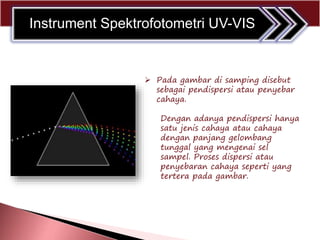  Pada gambar di samping disebut
sebagai pendispersi atau penyebar
cahaya.
Dengan adanya pendispersi hanya
satu jenis cahaya atau cahaya
dengan panjang gelombang
tunggal yang mengenai sel
sampel. Proses dispersi atau
penyebaran cahaya seperti yang
tertera pada gambar.
Instrument Spektrofotometri UV-VIS
 