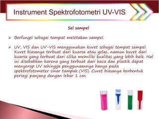  Berfungsi sebagai tempat meletakan sampel.
 UV, VIS dan UV-VIS menggunakan kuvet sebagai tempat sampel.
Kuvet biasanya terbuat dari kuarsa atau gelas, namun kuvet dari
kuarsa yang terbuat dari silika memiliki kualitas yang lebih baik. Hal
ini disebabkan karena yang terbuat dari kaca dan plastik dapat
menyerap UV sehingga penggunaannya hanya pada
spektrofotometer sinar tampak (VIS). Cuvet biasanya berbentuk
persegi panjang dengan lebar 1 cm.
Sel sampel
Instrument Spektrofotometri UV-VIS
 