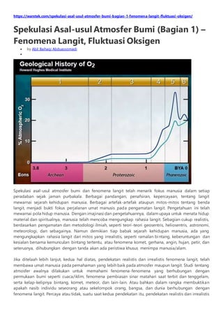 https://warstek.com/spekulasi-asal-usul-atmosfer-bumi-bagian-1-fenomena-langit-fluktuasi-oksigen/
Spekulasi Asal-usul Atmosfer Bumi (Bagian 1) –
Fenomena Langit, Fluktuasi Oksigen
 by Abil Baihaqi Abduassomadi

Spekulasi asal-usul atmosfer bumi dan fenomena langit telah menarik fokus manusia dalam setiap
peradaban sejak jaman purbakala. Berbagai pandangan, penafsiran, kepercayaan, tentang langit
mewarnai sejarah kehidupan manusia. Berbagai artefak-artefak ataupun mitos-mitos tentang benda
langit, menjadi bukti fokus perjalanan umat manusis pada pengamatan langit. Pengetahuan ini telah
mewarnai pola hidup manusia. Dengan imajinasi dan pengetahuannya, dalam upaya untuk menata hidup
material dan spiritualnya, manusia telah mencoba mengungkap rahasia langit. Sebagian cukup realistis,
berdasarkan pengamatan dan metodologi ilmiah, seperti teori-teori geosentris, heliosentris, astronomi,
meteorologi, dan sebagainya. Namun demikian tiap babak sejarah kehidupan manusia, ada yang
mengungkapkan rahasia langit dari mitos yang irrealistis, seperti ramalan bintang, keberuntungan dan
kesialan bersama kemunculan bintang tertentu, atau fenomena komet, gerhana, angin, hujan, petir, dan
seterusnya, dihubungkan dengan tanda akan ada peristiwa khusus menimpa manusia/alam.
Jika ditelaah lebih lanjut, kedua hal diatas, pendekatan realistis dan irrealistis fenomena langit, telah
membawa umat manusia pada pemahaman yang lebih baik pada atmosfer maupun langit. Studi tentang
atmosfer awalnya dilakukan untuk memahami fenomena-fenomena yang berhubungan dengan
permukaan bumi seperti cuaca/iklim, fenomena pembiasan sinar matahari saat terbit dan tenggelam,
serta kelap-kelipnya bintang, komet, meteor, dan lain-lain. Atau bahkan dalam rangka membuktikan
apakah nasib individu seseorang atau sekelompok orang, bangsa, dan dunia berhubungan dengan
fenomena langit. Percaya atau tidak, suatu saat kedua pendekatan itu, pendekatan realistis dan irrealistis
 