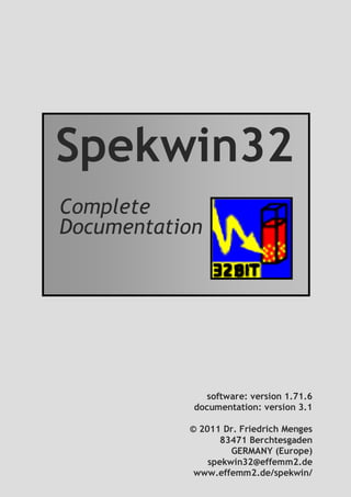 b
Spekwin32
Complete
Documentation
software: version 1.71.6
documentation: version 3.1
© 2011 Dr. Friedrich Menges
83471 Berchtesgaden
GERMANY (Europe)
spekwin32@effemm2.de
www.effemm2.de/spekwin/
 
