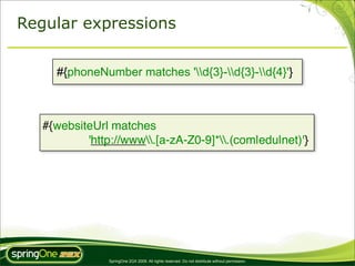 Regular expressions


     #{phoneNumber matches 'd{3}-d{3}-d{4}'}



   #{websiteUrl matches
           'http://www.[a-zA-Z0-9]*.(com|edu|net)'}




                SpringOne 2GX 2009. All rights reserved. Do not distribute without permission.
 