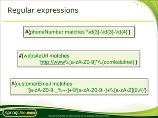 Regular expressions


      #{phoneNumber matches 'd{3}-d{3}-d{4}'}



    #{websiteUrl matches
            'http://www.[a-zA-Z0-9]*.(com|edu|net)'}



 #{customerEmail matches
        '[a-zA-Z0-9._%+-]+@[a-zA-Z0-9.-]+.[a-zA-Z]{2,4}'}



                 SpringOne 2GX 2009. All rights reserved. Do not distribute without permission.
 