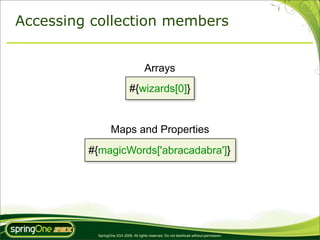 Accessing collection members


                                       Arrays
                             #{wizards[0]}


                 Maps and Properties
         #{magicWords['abracadabra']}




          SpringOne 2GX 2009. All rights reserved. Do not distribute without permission.
 