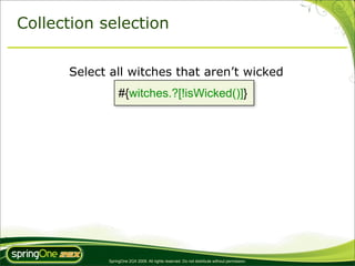 Collection selection


      Select all witches that aren’t wicked
                 #{witches.?[!isWicked()]}




            SpringOne 2GX 2009. All rights reserved. Do not distribute without permission.
 