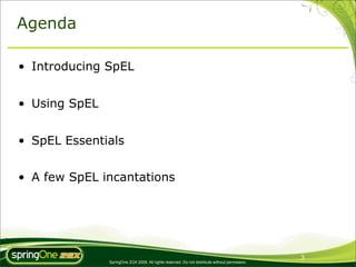 Agenda

• Introducing SpEL


• Using SpEL


• SpEL Essentials


• A few SpEL incantations




                                                                                                3
               SpringOne 2GX 2009. All rights reserved. Do not distribute without permission.
 