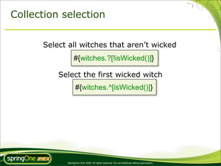Collection selection


      Select all witches that aren’t wicked
                 #{witches.?[!isWicked()]}

          Select the first wicked witch
                  #{witches.^[isWicked()]}




            SpringOne 2GX 2009. All rights reserved. Do not distribute without permission.
 