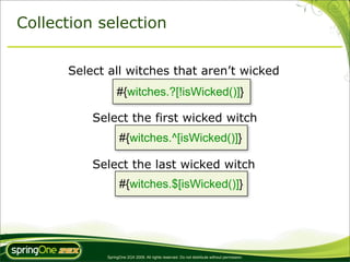 Collection selection


      Select all witches that aren’t wicked
                 #{witches.?[!isWicked()]}

          Select the first wicked witch
                  #{witches.^[isWicked()]}

          Select the last wicked witch
                  #{witches.$[isWicked()]}




            SpringOne 2GX 2009. All rights reserved. Do not distribute without permission.
 
