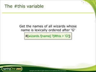 The #this variable



      Get the names of all wizards whose
       name is lexically ordered after ‘G’
         #{wizards.![name].?[#this > 'G']}




            SpringOne 2GX 2009. All rights reserved. Do not distribute without permission.
 